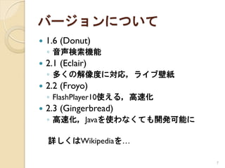 バージョンについて
   1.6 (Donut)
    ◦ 音声検索機能
   2.1 (Eclair)
    ◦ 多くの解像度に対応，ライブ壁紙
   2.2 (Froyo)
    ◦ FlashPlayer10使える，高速化
   2.3 (Gingerbread)
    ◦ 高速化，Javaを使わなくても開発可能に

    詳しくはWikipediaを…

                             7
 