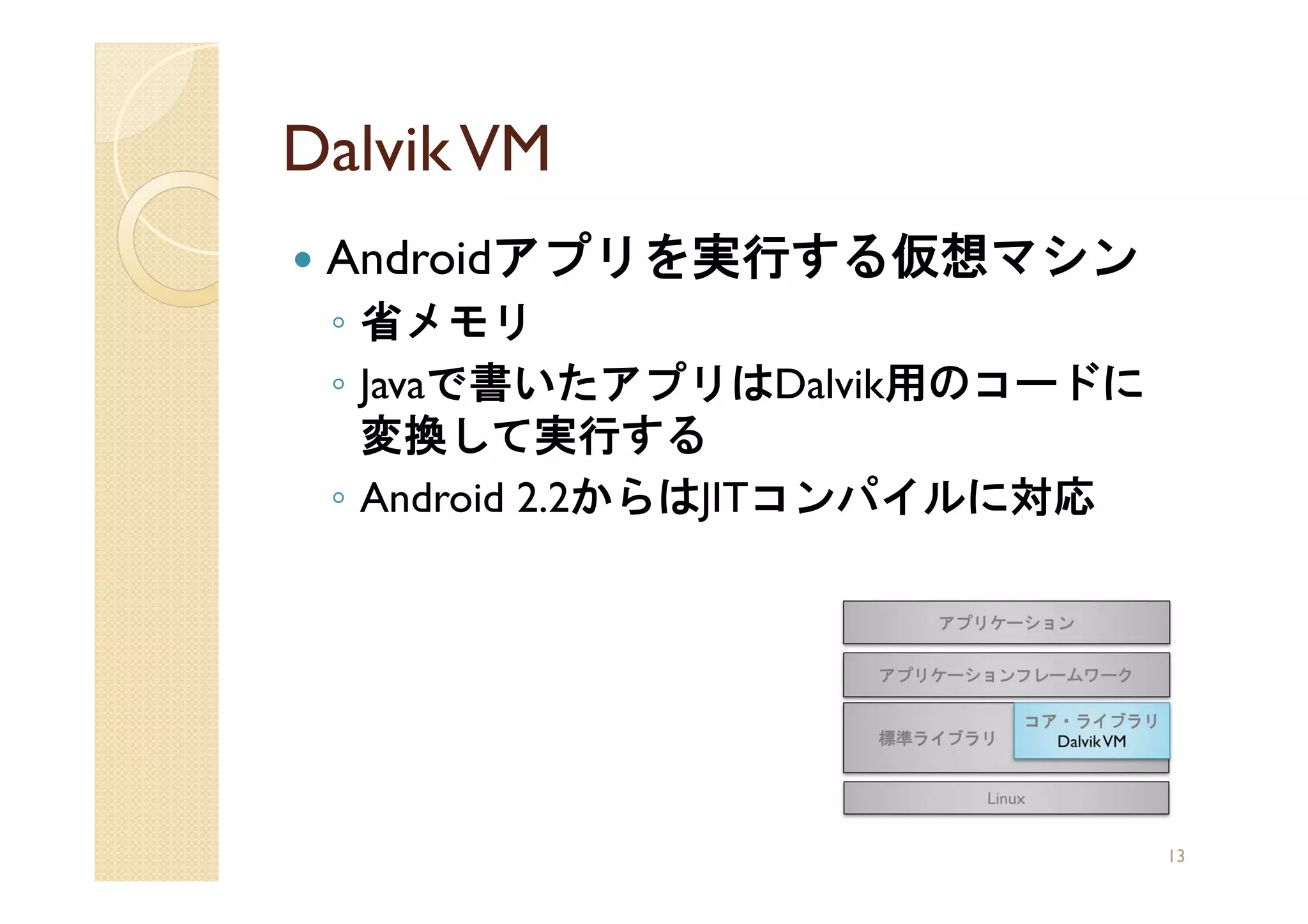 Dalvik VM
 Androidアプリを実行する仮想マシン
 ◦ 省メモリ
 ◦ Javaで書いたアプリはDalvik用のコードに
   変換して実行する
 ◦ Android 2.2からはJITコンパイルに対応




                               13
 