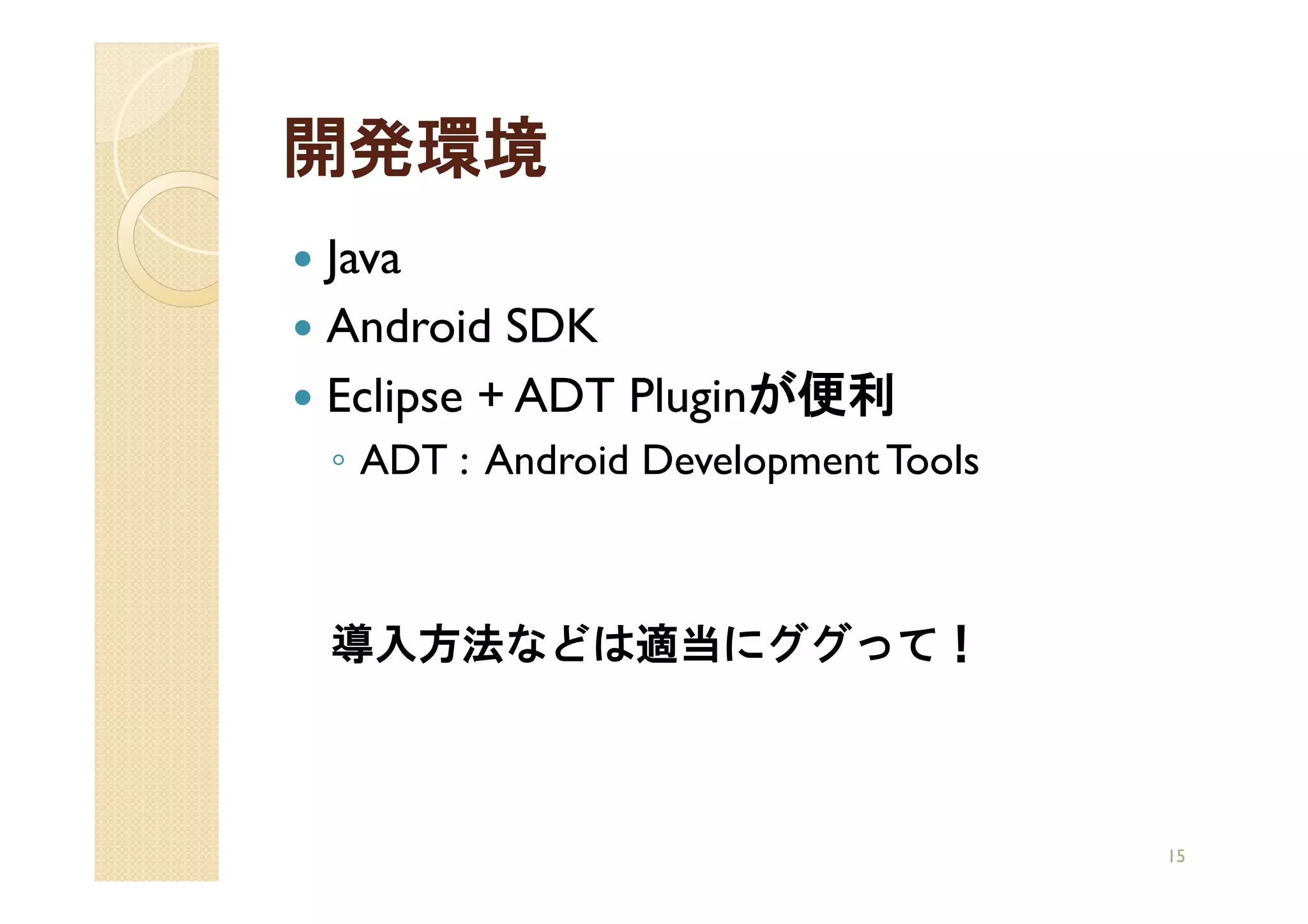 開発環境
Java
Android SDK
Eclipse + ADT Pluginが便利
◦ ADT : Android Development Tools



導入方法などは適当にググって！



                                    15
 