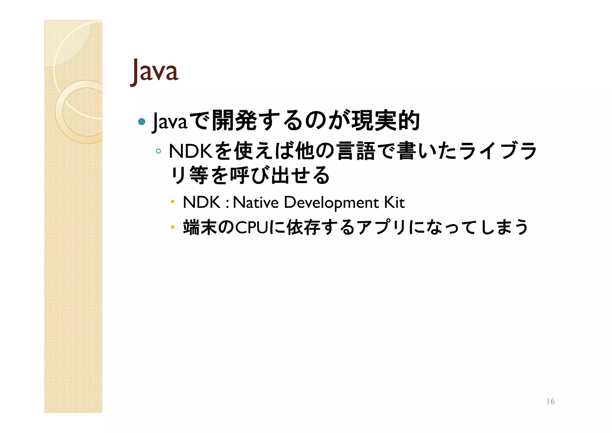 Java
 Javaで開発するのが現実的
 ◦ NDKを使えば他の言語で書いたライブラ
   リ等を呼び出せる
       NDK : Native Development Kit
       端末のCPUに依存するアプリになってしまう




                                      16
 