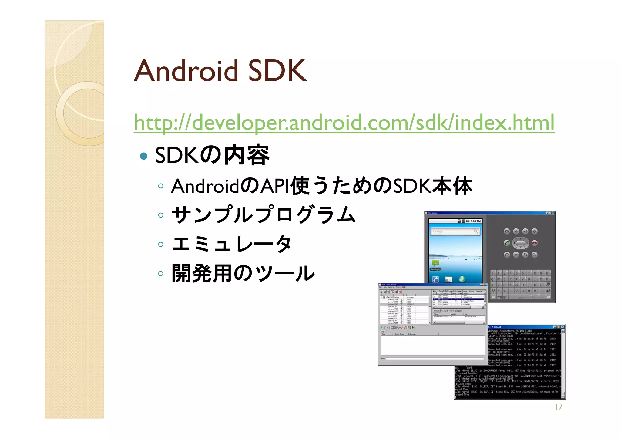 Android SDK
http://developer.android.com/sdk/index.html
  SDKの内容
  ◦   AndroidのAPI使うためのSDK本体
  ◦   サンプルプログラム
  ◦   エミュレータ
  ◦   開発用のツール




                                          17
 