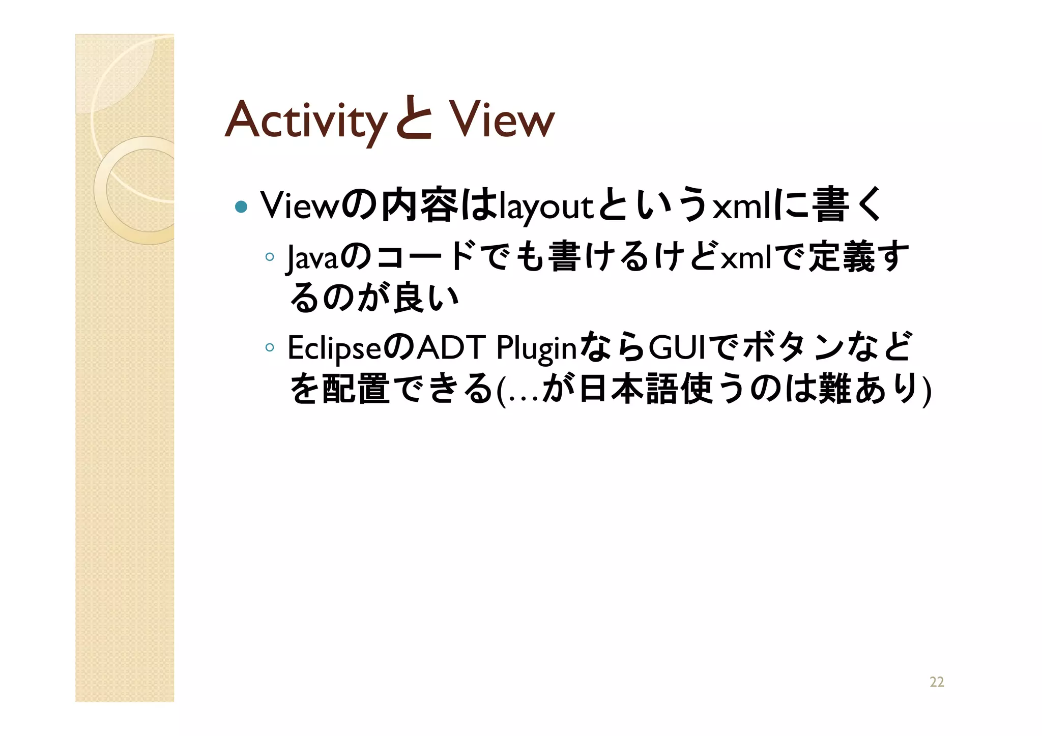 Activityと View
 Viewの内容はlayoutというxmlに書く
 ◦ Javaのコードでも書けるけどxmlで定義す
   るのが良い
 ◦ EclipseのADT Pluginなら
                     ならGUIでボタンなど
                     なら
   を配置できる(…が日本語使うのは難あり)




                               22
 