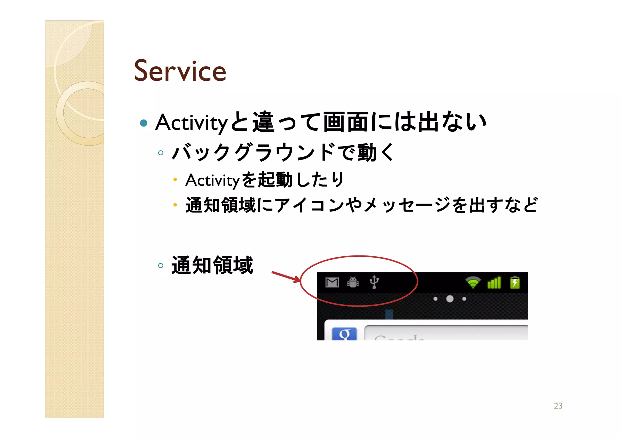 Service
 Activityと違って画面には出ない
 ◦ バックグラウンドで動く
   Activityを起動したり
   通知領域にアイコンやメッセージを出すなど


 ◦ 通知領域




                          23
 