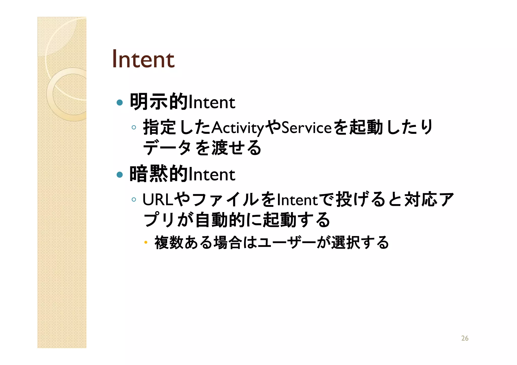 Intent
 明示的Intent
 ◦ 指定したActivityやServiceを起動したり
   データを渡せる
 暗黙的Intent
 ◦ URLやファイルをIntentで投げると対応ア
   プリが自動的に起動する
    複数ある場合はユーザーが選択する




                                26
 