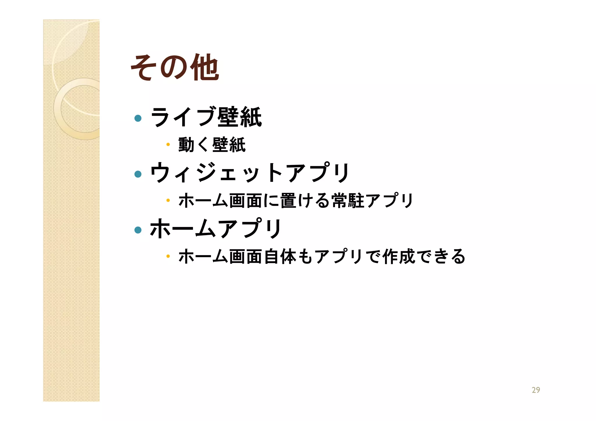 その他
ライブ壁紙
 動く壁紙
ウィジェットアプリ
 ホーム画面に置ける常駐アプリ
ホームアプリ
 ホーム画面自体もアプリで作成できる




                     29
 