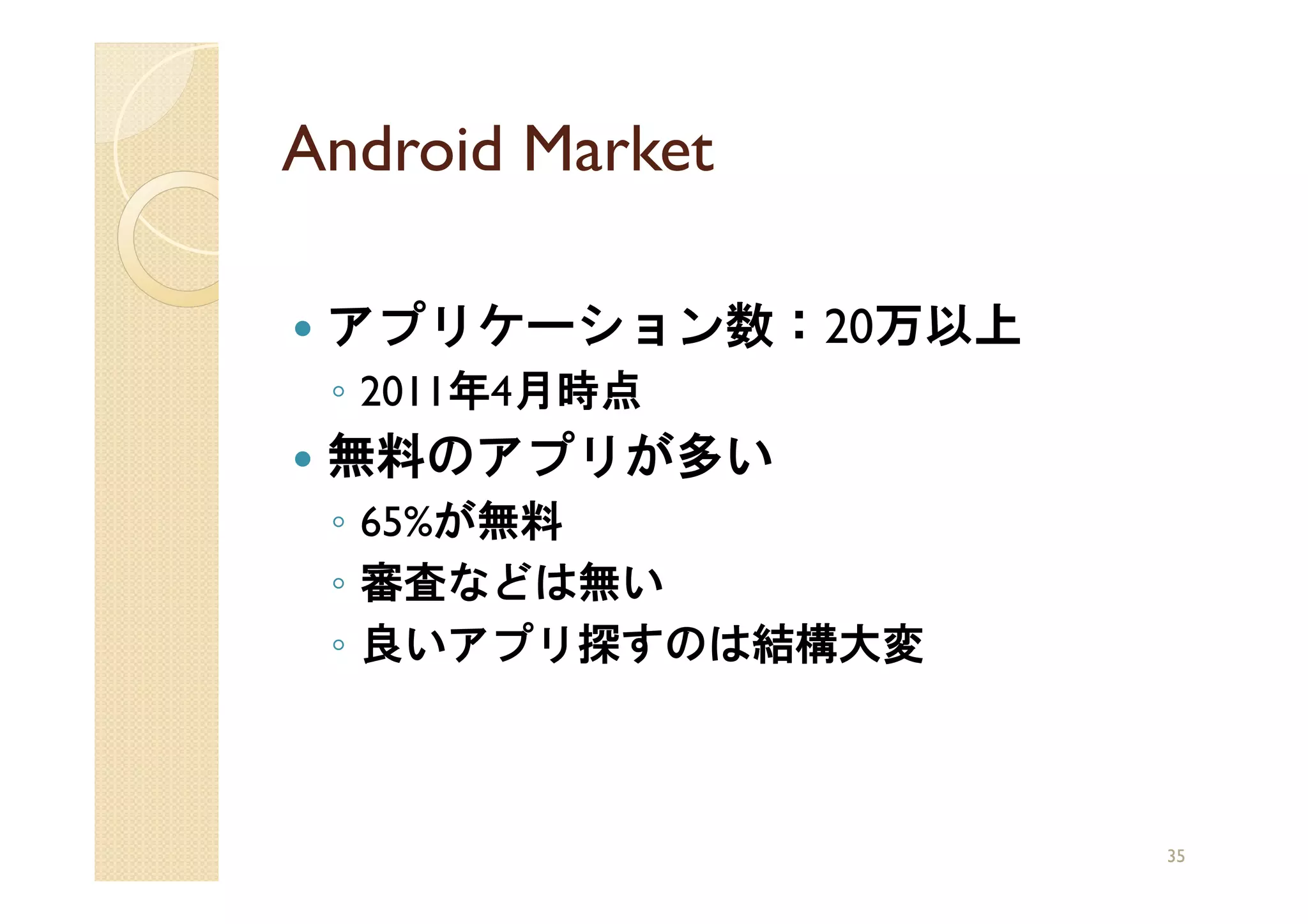 Android Market

 アプリケーション数：20万以上
 ◦ 2011年4月時点
 無料のアプリが多い
 ◦ 65%が無料
 ◦ 審査などは無い
 ◦ 良いアプリ探すのは結構大変



                   35
 