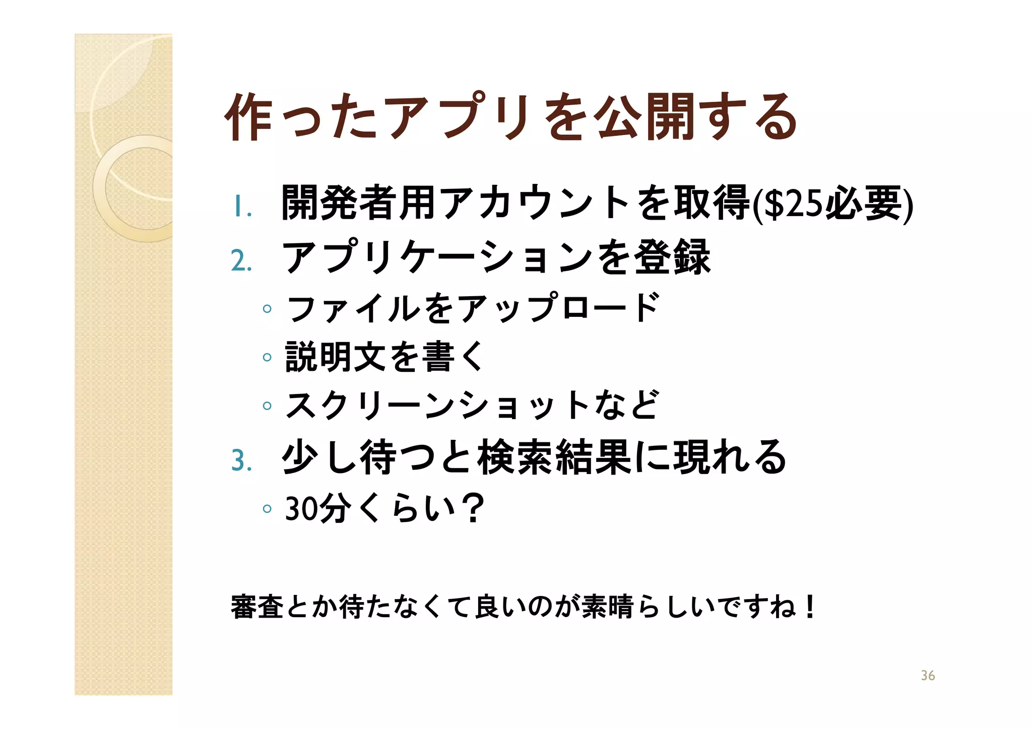 作ったアプリを公開する
1.   開発者用アカウントを取得($25必要)
2.   アプリケーションを登録
     ◦ ファイルをアップロード
     ◦ 説明文を書く
     ◦ スクリーンショットなど
3.   少し待つと検索結果に現れる
     ◦ 30分くらい？

審査とか待たなくて良いのが素晴らしいですね！

                           36
 