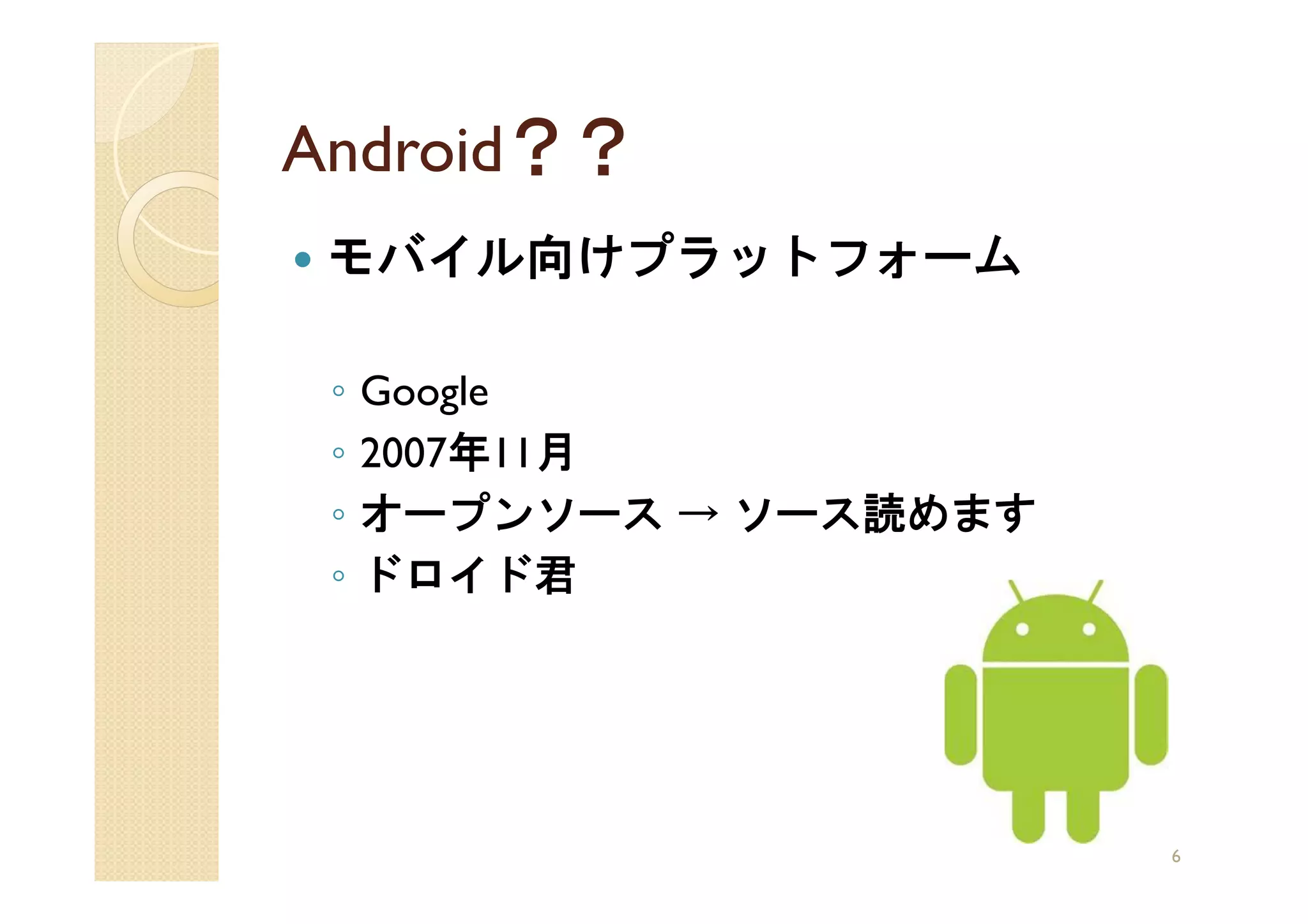 Android？？
 モバイル向けプラットフォーム

 ◦   Google
 ◦   2007年11月
 ◦   オープンソース → ソース読めます
 ◦   ドロイド君




                         6
 