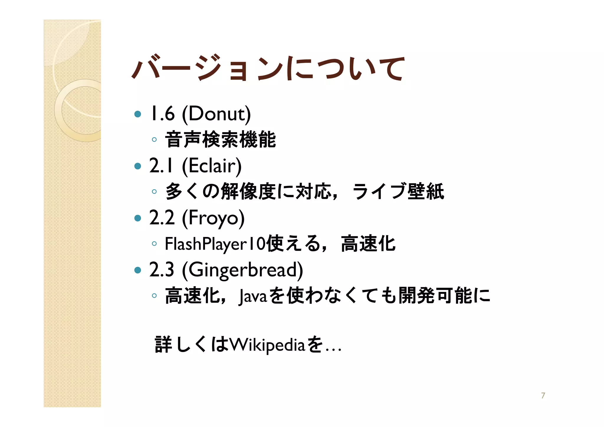 バージョンについて
1.6 (Donut)
◦ 音声検索機能
2.1 (Eclair)
◦ 多くの解像度に対応，ライブ壁紙
2.2 (Froyo)
◦ FlashPlayer10使える，高速化
2.3 (Gingerbread)
◦ 高速化，Javaを使わなくても開発可能に

詳しくはWikipediaを…

                         7
 