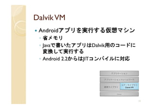 Dalvik VM
 Androidアプリを実行する仮想マシン
 ◦ 省メモリ
 ◦ Javaで書いたアプリはDalvik用のコードに
   変換して実行する
 ◦ Android 2.2からはJITコンパイルに対応




                               13
 