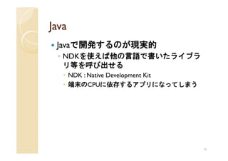 Java
 Javaで開発するのが現実的
 ◦ NDKを使えば他の言語で書いたライブラ
   リ等を呼び出せる
       NDK : Native Development Kit
       端末のCPUに依存するアプリになってしまう




                                      16
 