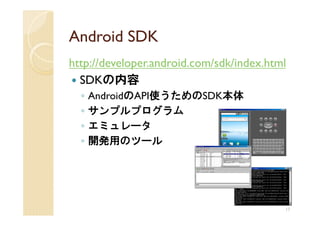 Android SDK
http://developer.android.com/sdk/index.html
  SDKの内容
  ◦   AndroidのAPI使うためのSDK本体
  ◦   サンプルプログラム
  ◦   エミュレータ
  ◦   開発用のツール




                                          17
 