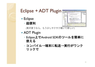 Eclipse + ADT Plugin
 Eclipse
 ◦ 超便利
  (贅沢言うなら，もう少しサクサク動いて欲しい)

 ADT Plugin
 ◦ Eclipse上でAndroid SDKのツールを簡単に
   使える
 ◦ コンパイル→端末に転送→実行がワンク
   リックで


                                  18
 