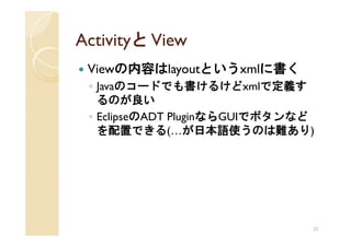 Activityと View
 Viewの内容はlayoutというxmlに書く
 ◦ Javaのコードでも書けるけどxmlで定義す
   るのが良い
 ◦ EclipseのADT Pluginなら
                     ならGUIでボタンなど
                     なら
   を配置できる(…が日本語使うのは難あり)




                               22
 