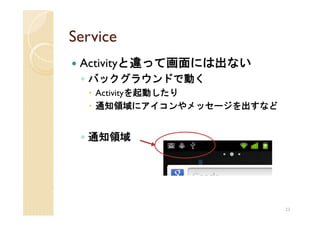 Service
 Activityと違って画面には出ない
 ◦ バックグラウンドで動く
   Activityを起動したり
   通知領域にアイコンやメッセージを出すなど


 ◦ 通知領域




                          23
 