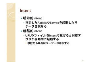Intent
 明示的Intent
 ◦ 指定したActivityやServiceを起動したり
   データを渡せる
 暗黙的Intent
 ◦ URLやファイルをIntentで投げると対応ア
   プリが自動的に起動する
    複数ある場合はユーザーが選択する




                                26
 