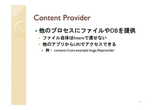 Content Provider
 他のプロセスにファイルやDBを提供
  ファイル自体はIntentで渡せない
  他のアプリからURIでアクセスできる
   例： content://com.example.hoge.fileprovider




                                                27
 
