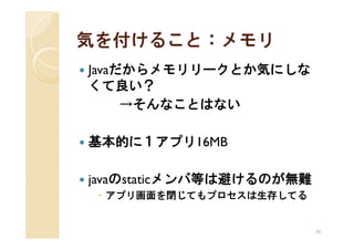 気を付けること：メモリ
Javaだからメモリリークとか気にしな
くて良い？
     →そんなことはない

基本的に１アプリ16MB

javaのstaticメンバ等は避けるのが無難
 アプリ画面を閉じてもプロセスは生存してる


                          30
 