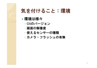 気を付けること：環境
環境は様々
◦   OSのバージョン
◦   画面の解像度
◦   使えるセンサーの種類
◦   カメラ・フラッシュの有無




                   32
 