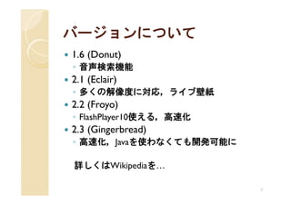 バージョンについて
1.6 (Donut)
◦ 音声検索機能
2.1 (Eclair)
◦ 多くの解像度に対応，ライブ壁紙
2.2 (Froyo)
◦ FlashPlayer10使える，高速化
2.3 (Gingerbread)
◦ 高速化，Javaを使わなくても開発可能に

詳しくはWikipediaを…

                         7
 