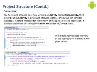 Project Structure (Contd.) -Source ( src ) We have used only one class here which is an  Activity  named  HalloActivity.  We’ll describe about  Activity  in detail with lifecycle shortly. For now we can consider  Activity  as Android analogue for the window or dialog in a desktop application. It can load view from xml layout (here  main.xml  under  res/layout  folder) In the HelloActivity class the view of the Activity is set from main.xml given below 