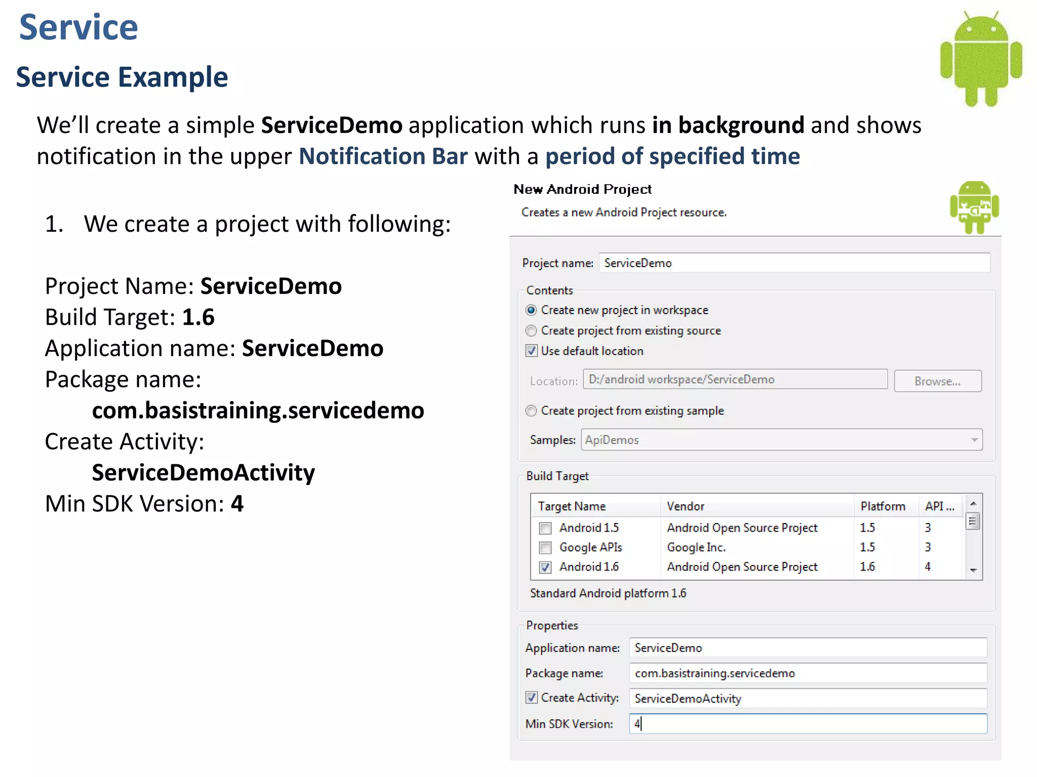 ServiceService ExampleWe’ll create a simple ServiceDemo application which runs in background and shows notification in the upper Notification Bar with a period of specified timeWe create a project with following:Project Name: ServiceDemoBuild Target: 1.6Application name:ServiceDemoPackage name: com.basistraining.servicedemoCreate Activity:ServiceDemoActivityMin SDK Version: 4