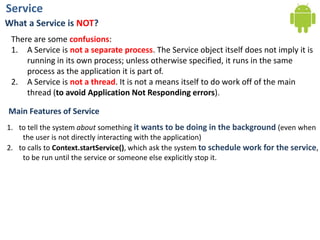 ServiceWhat a Service is NOT?There are some confusions:A Service is not a separate process. The Service object itself does not imply it isrunning in its own process; unless otherwise specified, it runs in the same process as the application it is part of. A Service is not a thread. It is not a means itself to do work off of the main thread (to avoid Application Not Responding errors). Main Features of Serviceto tell the system about something it wants to be doing in the background (even when the user is not directly interacting with the application)to calls to Context.startService(), which ask the system to schedule work for the service, to be run until the service or someone else explicitly stop it.