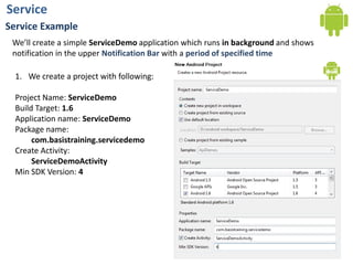 ServiceService ExampleWe’ll create a simple ServiceDemo application which runs in background and shows notification in the upper Notification Bar with a period of specified timeWe create a project with following:Project Name: ServiceDemoBuild Target: 1.6Application name:ServiceDemoPackage name: com.basistraining.servicedemoCreate Activity:ServiceDemoActivityMin SDK Version: 4