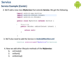 Service
Service Example (Contd.)
2. We’ll add a new class MyService that extends Service. We get the following.
3. We’ll also need to add the Service in AndroidMenifest.xml
4. Now we add other lifecycle methods of the MyService:
1. onCreate()
2. onStart()
3. onDestroy()
 