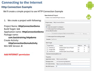Connecting to the InternetHttp Connection ExampleWe’ll create a simple project to see HTTP Connection ExampleWe create a project with following:Project Name: HttpConnectionDemoBuild Target: 1.6Application name:HttpConnectionDemoPackage name: com.basistraining.httpdemoCreate Activity:HttpConnectionDemoActivityMin SDK Version: 4Add INTERNET permission