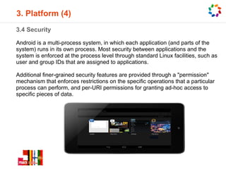 3. Platform (4)
3.4 Security

Android is a multi-process system, in which each application (and parts of the
system) runs in its own process. Most security between applications and the
system is enforced at the process level through standard Linux facilities, such as
user and group IDs that are assigned to applications.

Additional finer-grained security features are provided through a "permission"
mechanism that enforces restrictions on the specific operations that a particular
process can perform, and per-URI permissions for granting ad-hoc access to
specific pieces of data.
 