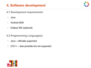 4. Software development
4.1 Development requirements

•   Java

•   Android SDK

•   Eclipse IDE (optional)


4.2 Programming Language(s)

•   Java – officially supported

•   C/C++ – also possible but not supported
 