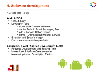 4. Software development
4.3 IDE and Tools
Android SDK
 • Class Library
 • Developer Tools
         dx – Dalvik Cross-Assembler
         aapt – Android Asset Packaging Tool
         adb – Android Debug Bridge
         ddms – Dalvik Debug Monitor Service
 • Emulator and System Images
 • Documentation and Sample Code

Eclipse IDE + ADT (Android Development Tools)
 • Reduces Development and Testing Time
 • Makes User Interface-Creation easier
 • Makes Application Description Easier
 