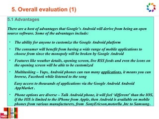 5. Overall evaluation (1)
5.1 Advantages

There are a host of advantages that Google’s Android will derive from being an open
source software. Some of the advantages include:

 • The ability for anyone to customize the Google Android platform
 • The consumer will benefit from having a wide range of mobile applications to
   choose from since the monopoly will be broken by Google Android
 • Features like weather details, opening screen, live RSS feeds and even the icons on
   the opening screen will be able to be customized
 • Multitasking – Yups, Android phones can run many applications, it means you can
   browse, Facebook while listened to the song
    Easy access to thousands of applications via the Google Android Android
    AppMarket .
 • Phone options are diverse – Talk Android phone, it will feel ‘different’ than the IOS,
   if the IOS is limited to the iPhone from Apple, then Android is available on mobile
   phones from various manufacturers, from SonyEricson,motorlla ,htc to Samsung.
 