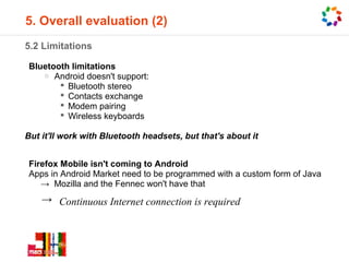 5. Overall evaluation (2)
5.2 Limitations

Bluetooth limitations
   o Android doesn't support:
        Bluetooth stereo
        Contacts exchange
        Modem pairing
        Wireless keyboards

But it'll work with Bluetooth headsets, but that's about it


Firefox Mobile isn't coming to Android
Apps in Android Market need to be programmed with a custom form of Java
   → Mozilla and the Fennec won't have that
    → Continuous Internet connection is required
 