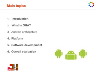 Main topics


1.   Introduction

2.   What is OHA?

3 Android architecture

4. Platform

5. Software development

6. Overall evaluation
 