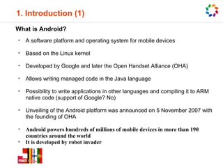 1. Introduction (1)
What is Android?
•   A software platform and operating system for mobile devices

•   Based on the Linux kernel

•   Developed by Google and later the Open Handset Alliance (OHA)

•   Allows writing managed code in the Java language

•   Possibility to write applications in other languages and compiling it to ARM
    native code (support of Google? No)

•   Unveiling of the Android platform was announced on 5 November 2007 with
    the founding of OHA

•   Android powers hundreds of millions of mobile devices in more than 190
    countries around the world
•   It is developed by robot invader
 