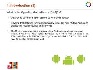 1. Introduction (3)
What is the Open Handset Alliance (OHA)? (2)

•   Devoted to advancing open standards for mobile devices

•   Develop technologies that will significantly lower the cost of developing and
    distributing mobile devices and services

•   The OHA is the group that is in charge of the Android smartphone operating
    system. It was created by Google and includes key members such as China Mobile,
    HTC, Intel, Motorola, NTT DoCoMo, Sprint, and T-Mobile USA. There are well
    over 30 member companies in total.
 