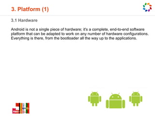 3. Platform (1)
3.1 Hardware

Android is not a single piece of hardware; it's a complete, end-to-end software
platform that can be adapted to work on any number of hardware configurations.
Everything is there, from the bootloader all the way up to the applications.
 