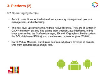 3. Platform (2)
3.2 Operating System(s)

•   Android uses Linux for its device drivers, memory management, process
    management, and networking.

•   The next level up contains the Android native libraries. They are all written in
    C/C++ internally, but you’ll be calling them through Java interfaces. In this
    layer you can find the Surface Manager, 2D and 3D graphics, Media codecs,
    the SQL database (SQLite), and a native web browser engine (WebKit).

•   Dalvik Virtual Machine. Dalvik runs dex files, which are coverted at compile
    time from standard class and jar files.
 