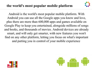 the world's most popular mobile platform

   Android is the world's most popular mobile platform. With
  Android you can use all the Google apps you know and love,
  plus there are more than 600,000 apps and games available on
Google Play to keep you entertained, alongside millions of songs
and books, and thousands of movies. Android devices are already
  smart, and will only get smarter, with new features you won't
find on any other platform, letting you focus on what's important
      and putting you in control of your mobile experience




                                                                ©|1
 