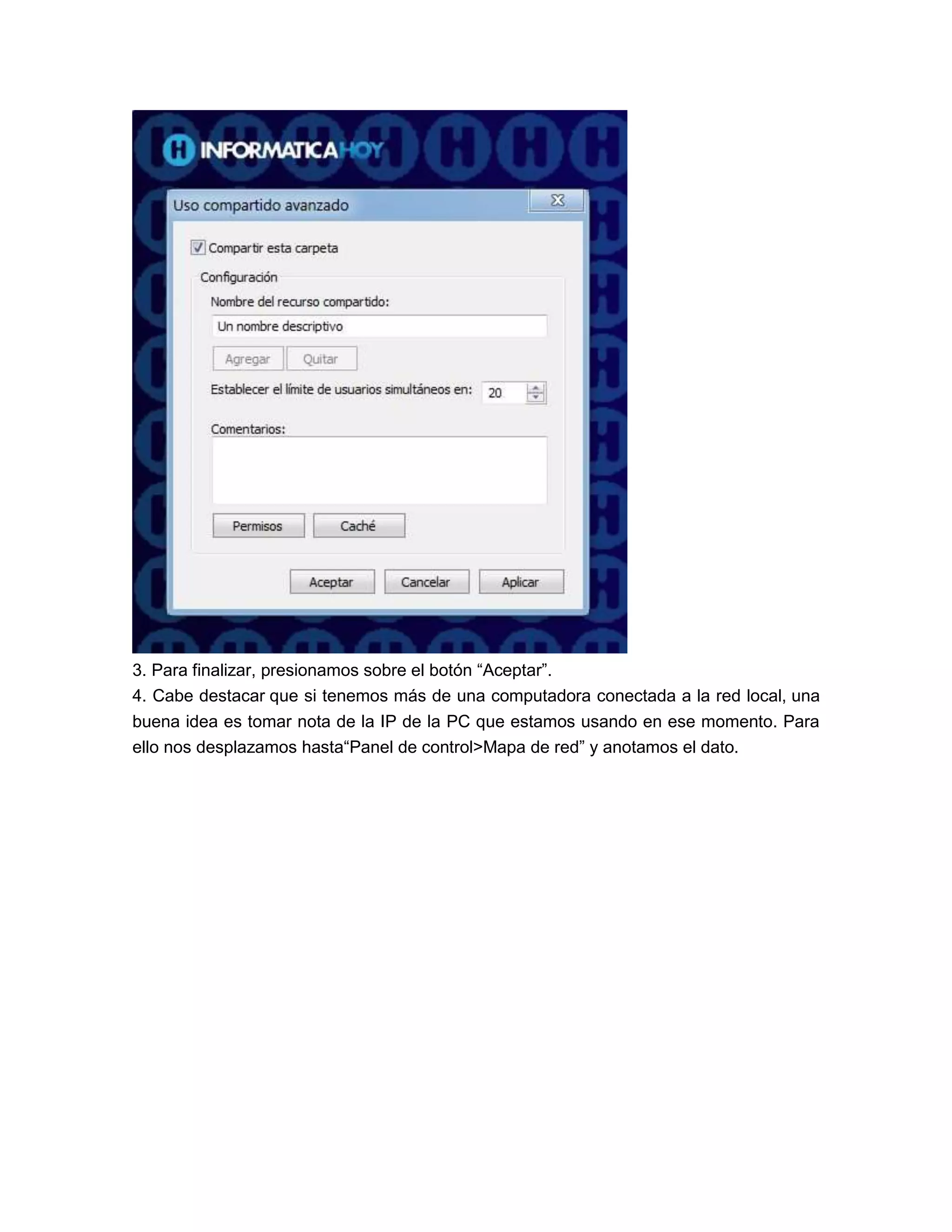 3. Para finalizar, presionamos sobre el botón “Aceptar”.
4. Cabe destacar que si tenemos más de una computadora conectada a la red local, una
buena idea es tomar nota de la IP de la PC que estamos usando en ese momento. Para
ello nos desplazamos hasta“Panel de control>Mapa de red” y anotamos el dato.
 