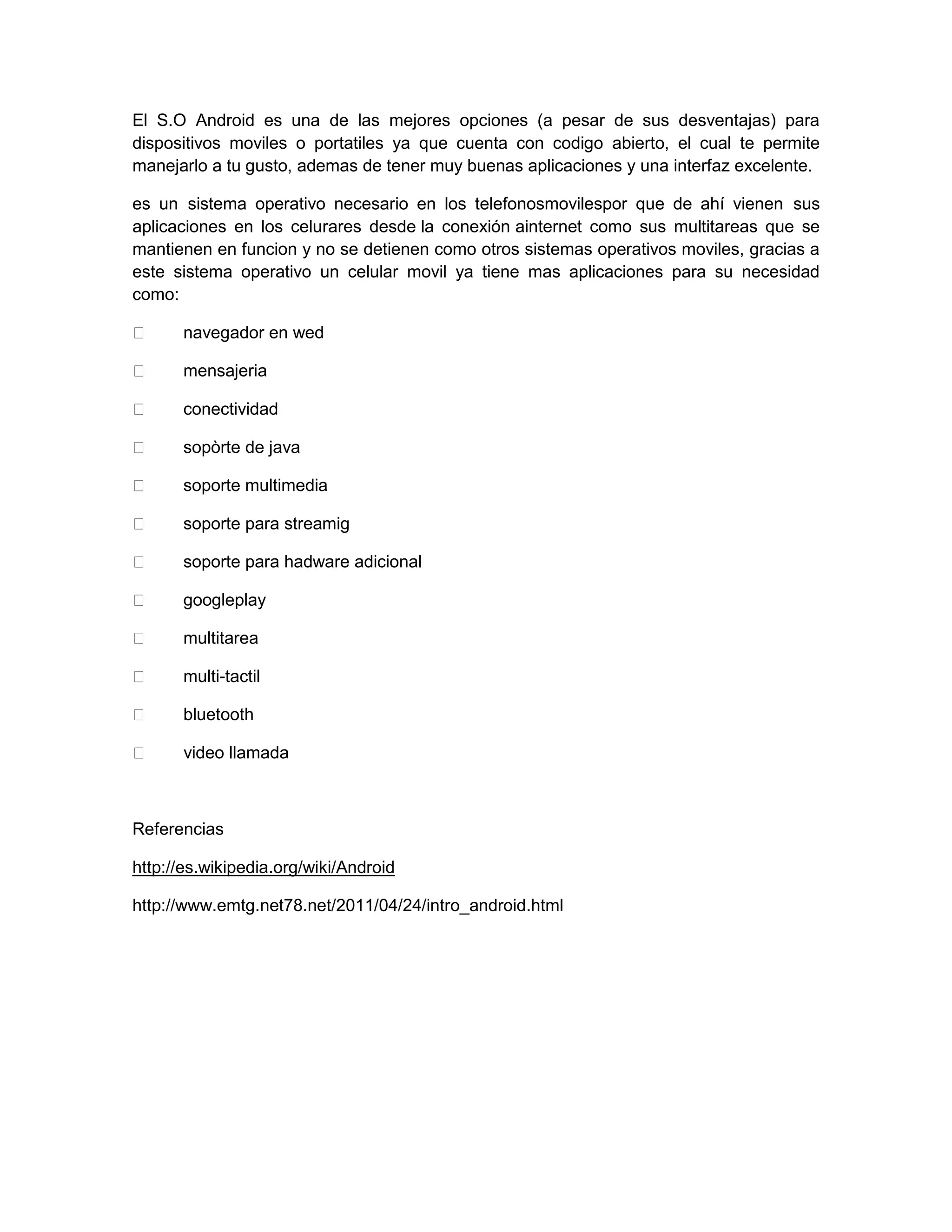 El S.O Android es una de las mejores opciones (a pesar de sus desventajas) para
dispositivos moviles o portatiles ya que cuenta con codigo abierto, el cual te permite
manejarlo a tu gusto, ademas de tener muy buenas aplicaciones y una interfaz excelente.
es un sistema operativo necesario en los telefonosmovilespor que de ahí vienen sus
aplicaciones en los celurares desde la conexión ainternet como sus multitareas que se
mantienen en funcion y no se detienen como otros sistemas operativos moviles, gracias a
este sistema operativo un celular movil ya tiene mas aplicaciones para su necesidad
como:
 navegador en wed
 mensajeria
 conectividad
 sopòrte de java
 soporte multimedia
 soporte para streamig
 soporte para hadware adicional
 googleplay
 multitarea
 multi-tactil
 bluetooth
 video llamada
Referencias
http://es.wikipedia.org/wiki/Android
http://www.emtg.net78.net/2011/04/24/intro_android.html
 