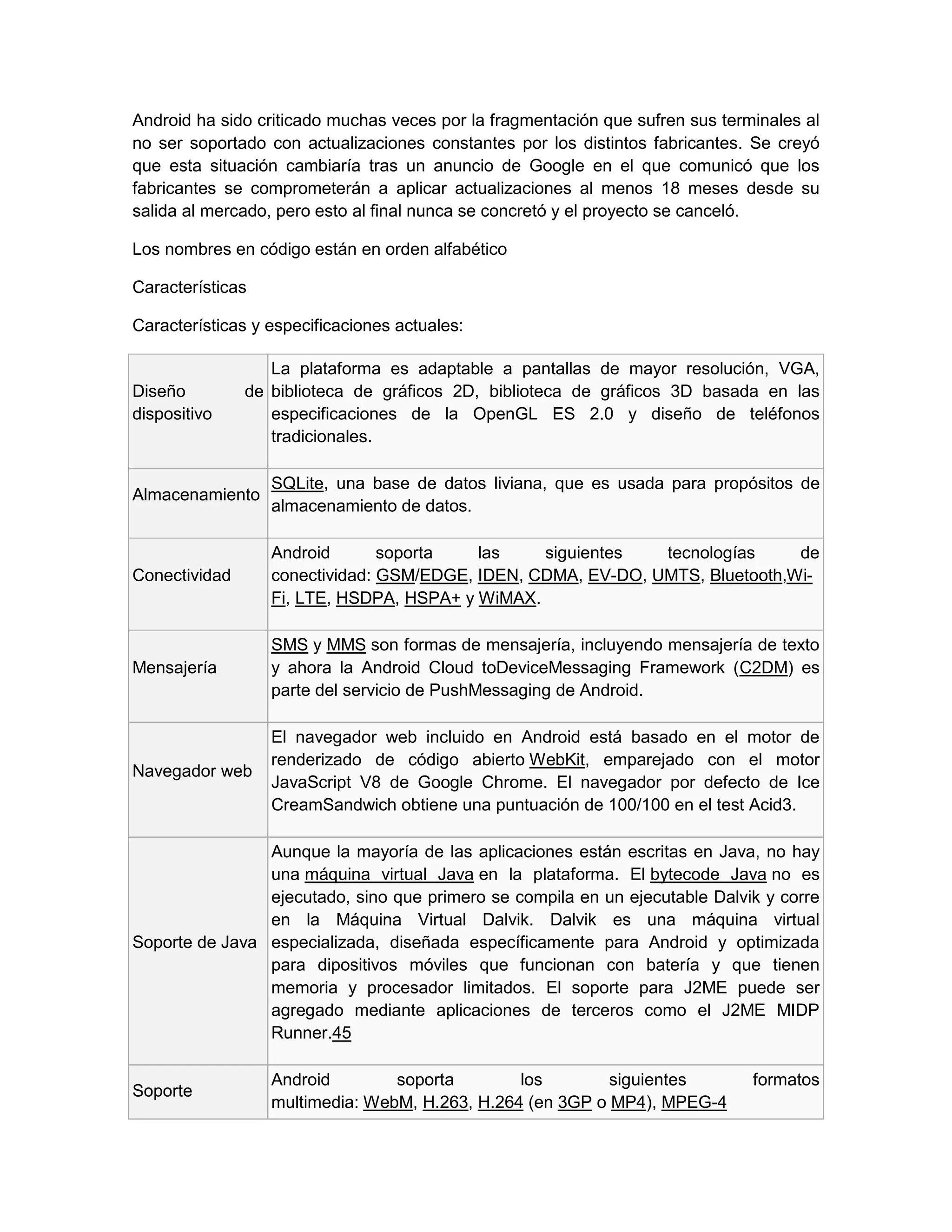 Android ha sido criticado muchas veces por la fragmentación que sufren sus terminales al
no ser soportado con actualizaciones constantes por los distintos fabricantes. Se creyó
que esta situación cambiaría tras un anuncio de Google en el que comunicó que los
fabricantes se comprometerán a aplicar actualizaciones al menos 18 meses desde su
salida al mercado, pero esto al final nunca se concretó y el proyecto se canceló.
Los nombres en código están en orden alfabético
Características
Características y especificaciones actuales:
Diseño de
dispositivo
La plataforma es adaptable a pantallas de mayor resolución, VGA,
biblioteca de gráficos 2D, biblioteca de gráficos 3D basada en las
especificaciones de la OpenGL ES 2.0 y diseño de teléfonos
tradicionales.
Almacenamiento
SQLite, una base de datos liviana, que es usada para propósitos de
almacenamiento de datos.
Conectividad
Android soporta las siguientes tecnologías de
conectividad: GSM/EDGE, IDEN, CDMA, EV-DO, UMTS, Bluetooth,Wi-
Fi, LTE, HSDPA, HSPA+ y WiMAX.
Mensajería
SMS y MMS son formas de mensajería, incluyendo mensajería de texto
y ahora la Android Cloud toDeviceMessaging Framework (C2DM) es
parte del servicio de PushMessaging de Android.
Navegador web
El navegador web incluido en Android está basado en el motor de
renderizado de código abierto WebKit, emparejado con el motor
JavaScript V8 de Google Chrome. El navegador por defecto de Ice
CreamSandwich obtiene una puntuación de 100/100 en el test Acid3.
Soporte de Java
Aunque la mayoría de las aplicaciones están escritas en Java, no hay
una máquina virtual Java en la plataforma. El bytecode Java no es
ejecutado, sino que primero se compila en un ejecutable Dalvik y corre
en la Máquina Virtual Dalvik. Dalvik es una máquina virtual
especializada, diseñada específicamente para Android y optimizada
para dipositivos móviles que funcionan con batería y que tienen
memoria y procesador limitados. El soporte para J2ME puede ser
agregado mediante aplicaciones de terceros como el J2ME MIDP
Runner.45
Soporte
Android soporta los siguientes formatos
multimedia: WebM, H.263, H.264 (en 3GP o MP4), MPEG-4
 