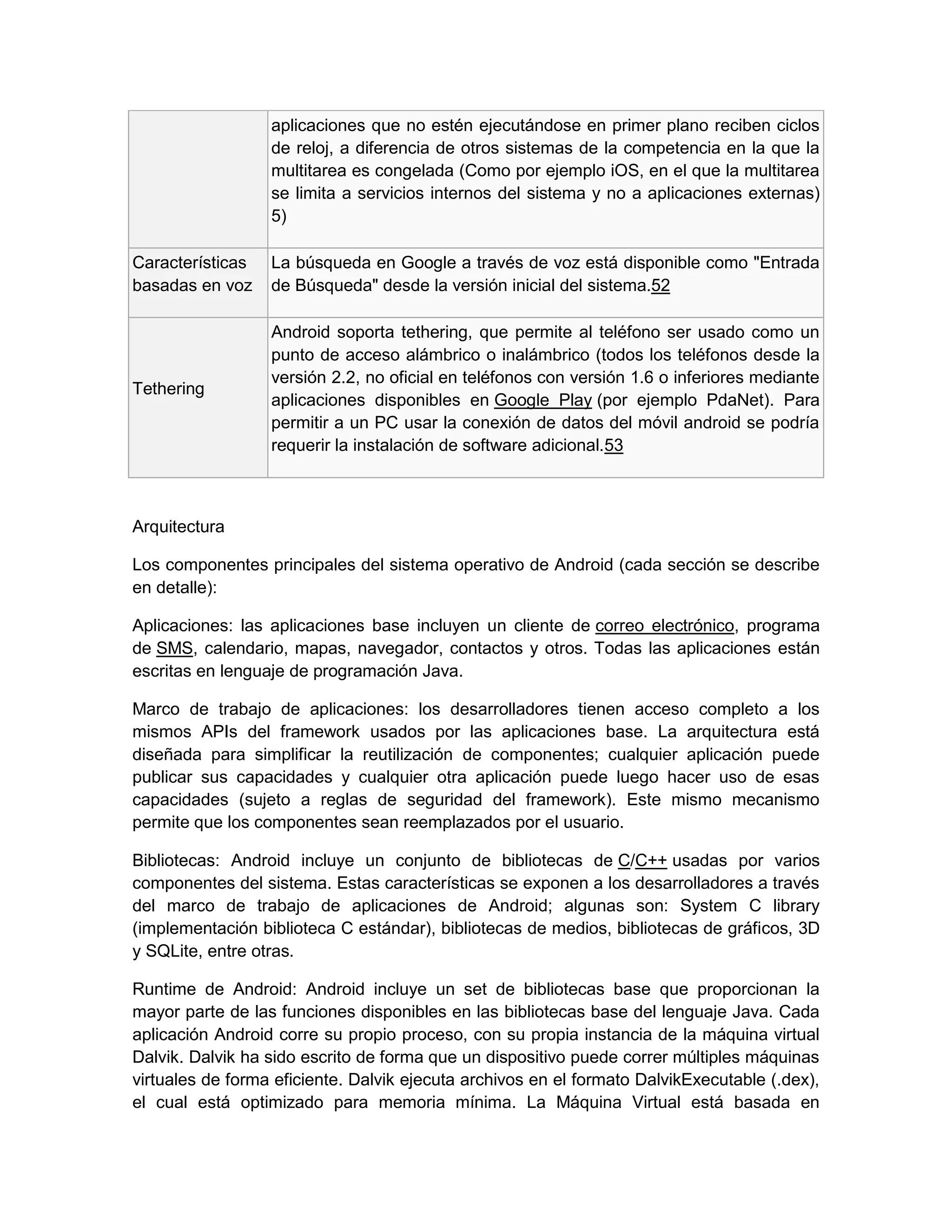 aplicaciones que no estén ejecutándose en primer plano reciben ciclos
de reloj, a diferencia de otros sistemas de la competencia en la que la
multitarea es congelada (Como por ejemplo iOS, en el que la multitarea
se limita a servicios internos del sistema y no a aplicaciones externas)
5)
Características
basadas en voz
La búsqueda en Google a través de voz está disponible como "Entrada
de Búsqueda" desde la versión inicial del sistema.52
Tethering
Android soporta tethering, que permite al teléfono ser usado como un
punto de acceso alámbrico o inalámbrico (todos los teléfonos desde la
versión 2.2, no oficial en teléfonos con versión 1.6 o inferiores mediante
aplicaciones disponibles en Google Play (por ejemplo PdaNet). Para
permitir a un PC usar la conexión de datos del móvil android se podría
requerir la instalación de software adicional.53
Arquitectura
Los componentes principales del sistema operativo de Android (cada sección se describe
en detalle):
Aplicaciones: las aplicaciones base incluyen un cliente de correo electrónico, programa
de SMS, calendario, mapas, navegador, contactos y otros. Todas las aplicaciones están
escritas en lenguaje de programación Java.
Marco de trabajo de aplicaciones: los desarrolladores tienen acceso completo a los
mismos APIs del framework usados por las aplicaciones base. La arquitectura está
diseñada para simplificar la reutilización de componentes; cualquier aplicación puede
publicar sus capacidades y cualquier otra aplicación puede luego hacer uso de esas
capacidades (sujeto a reglas de seguridad del framework). Este mismo mecanismo
permite que los componentes sean reemplazados por el usuario.
Bibliotecas: Android incluye un conjunto de bibliotecas de C/C++ usadas por varios
componentes del sistema. Estas características se exponen a los desarrolladores a través
del marco de trabajo de aplicaciones de Android; algunas son: System C library
(implementación biblioteca C estándar), bibliotecas de medios, bibliotecas de gráficos, 3D
y SQLite, entre otras.
Runtime de Android: Android incluye un set de bibliotecas base que proporcionan la
mayor parte de las funciones disponibles en las bibliotecas base del lenguaje Java. Cada
aplicación Android corre su propio proceso, con su propia instancia de la máquina virtual
Dalvik. Dalvik ha sido escrito de forma que un dispositivo puede correr múltiples máquinas
virtuales de forma eficiente. Dalvik ejecuta archivos en el formato DalvikExecutable (.dex),
el cual está optimizado para memoria mínima. La Máquina Virtual está basada en
 
