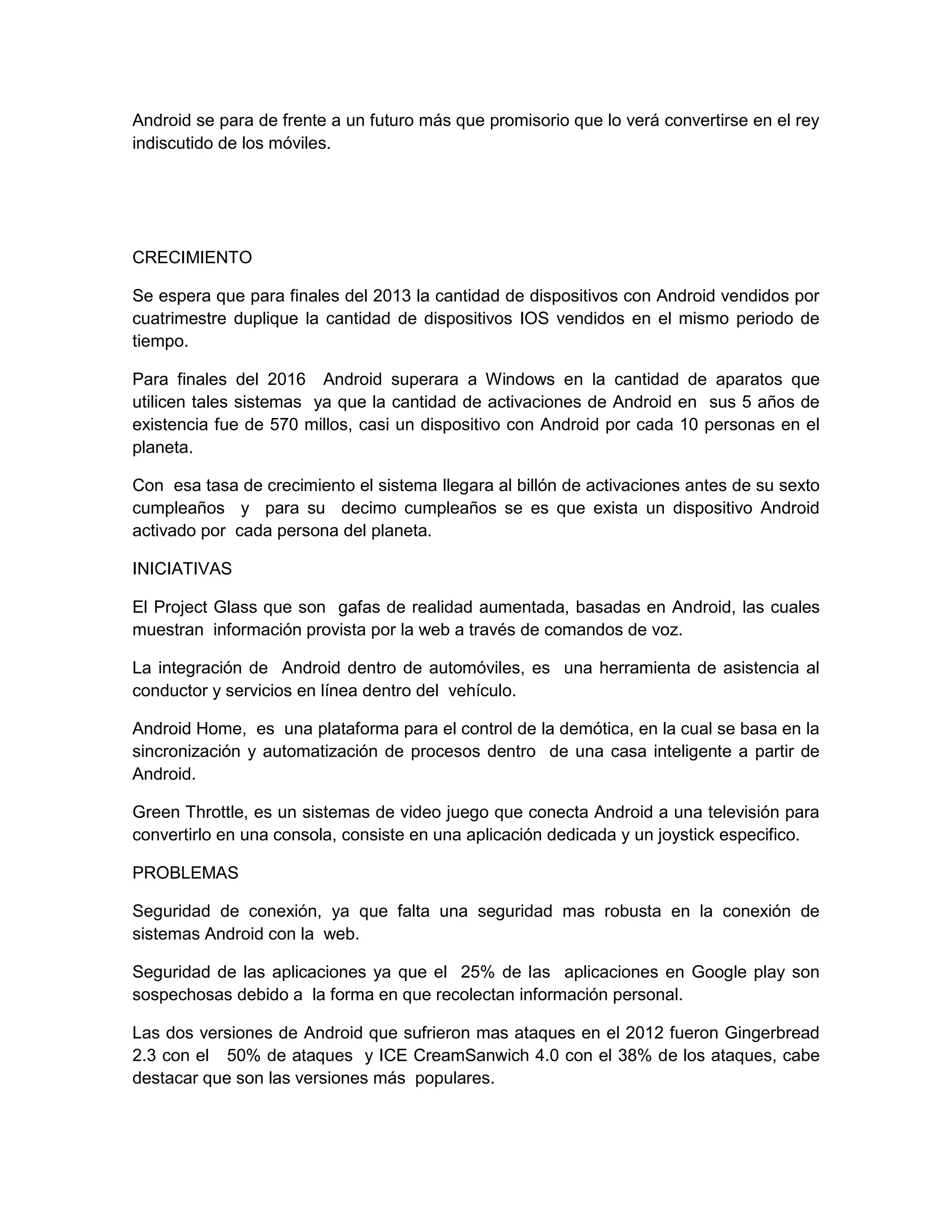 Android se para de frente a un futuro más que promisorio que lo verá convertirse en el rey
indiscutido de los móviles.
CRECIMIENTO
Se espera que para finales del 2013 la cantidad de dispositivos con Android vendidos por
cuatrimestre duplique la cantidad de dispositivos IOS vendidos en el mismo periodo de
tiempo.
Para finales del 2016 Android superara a Windows en la cantidad de aparatos que
utilicen tales sistemas ya que la cantidad de activaciones de Android en sus 5 años de
existencia fue de 570 millos, casi un dispositivo con Android por cada 10 personas en el
planeta.
Con esa tasa de crecimiento el sistema llegara al billón de activaciones antes de su sexto
cumpleaños y para su decimo cumpleaños se es que exista un dispositivo Android
activado por cada persona del planeta.
INICIATIVAS
El Project Glass que son gafas de realidad aumentada, basadas en Android, las cuales
muestran información provista por la web a través de comandos de voz.
La integración de Android dentro de automóviles, es una herramienta de asistencia al
conductor y servicios en línea dentro del vehículo.
Android Home, es una plataforma para el control de la demótica, en la cual se basa en la
sincronización y automatización de procesos dentro de una casa inteligente a partir de
Android.
Green Throttle, es un sistemas de video juego que conecta Android a una televisión para
convertirlo en una consola, consiste en una aplicación dedicada y un joystick especifico.
PROBLEMAS
Seguridad de conexión, ya que falta una seguridad mas robusta en la conexión de
sistemas Android con la web.
Seguridad de las aplicaciones ya que el 25% de las aplicaciones en Google play son
sospechosas debido a la forma en que recolectan información personal.
Las dos versiones de Android que sufrieron mas ataques en el 2012 fueron Gingerbread
2.3 con el 50% de ataques y ICE CreamSanwich 4.0 con el 38% de los ataques, cabe
destacar que son las versiones más populares.
 