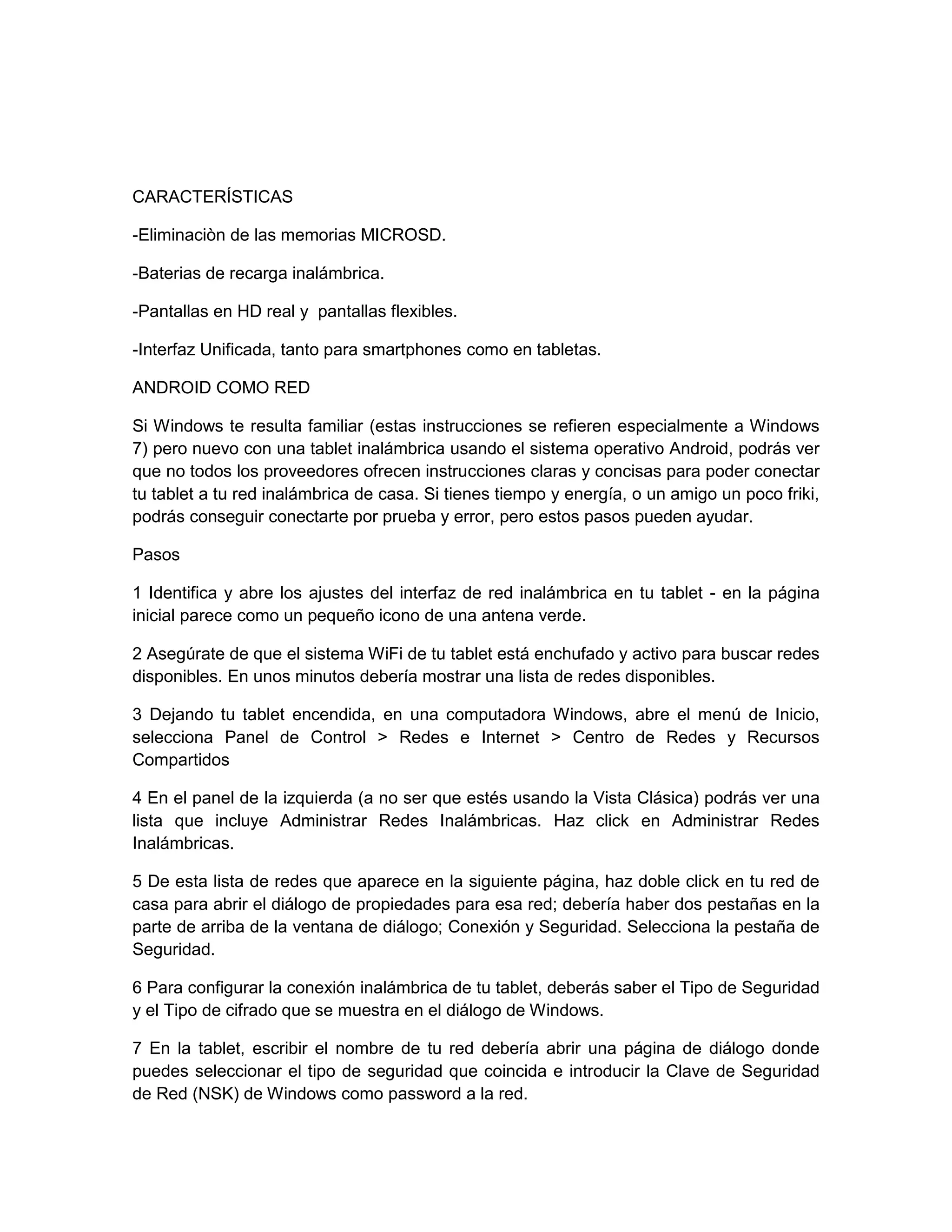 CARACTERÍSTICAS
-Eliminaciòn de las memorias MICROSD.
-Baterias de recarga inalámbrica.
-Pantallas en HD real y pantallas flexibles.
-Interfaz Unificada, tanto para smartphones como en tabletas.
ANDROID COMO RED
Si Windows te resulta familiar (estas instrucciones se refieren especialmente a Windows
7) pero nuevo con una tablet inalámbrica usando el sistema operativo Android, podrás ver
que no todos los proveedores ofrecen instrucciones claras y concisas para poder conectar
tu tablet a tu red inalámbrica de casa. Si tienes tiempo y energía, o un amigo un poco friki,
podrás conseguir conectarte por prueba y error, pero estos pasos pueden ayudar.
Pasos
1 Identifica y abre los ajustes del interfaz de red inalámbrica en tu tablet - en la página
inicial parece como un pequeño icono de una antena verde.
2 Asegúrate de que el sistema WiFi de tu tablet está enchufado y activo para buscar redes
disponibles. En unos minutos debería mostrar una lista de redes disponibles.
3 Dejando tu tablet encendida, en una computadora Windows, abre el menú de Inicio,
selecciona Panel de Control > Redes e Internet > Centro de Redes y Recursos
Compartidos
4 En el panel de la izquierda (a no ser que estés usando la Vista Clásica) podrás ver una
lista que incluye Administrar Redes Inalámbricas. Haz click en Administrar Redes
Inalámbricas.
5 De esta lista de redes que aparece en la siguiente página, haz doble click en tu red de
casa para abrir el diálogo de propiedades para esa red; debería haber dos pestañas en la
parte de arriba de la ventana de diálogo; Conexión y Seguridad. Selecciona la pestaña de
Seguridad.
6 Para configurar la conexión inalámbrica de tu tablet, deberás saber el Tipo de Seguridad
y el Tipo de cifrado que se muestra en el diálogo de Windows.
7 En la tablet, escribir el nombre de tu red debería abrir una página de diálogo donde
puedes seleccionar el tipo de seguridad que coincida e introducir la Clave de Seguridad
de Red (NSK) de Windows como password a la red.
 