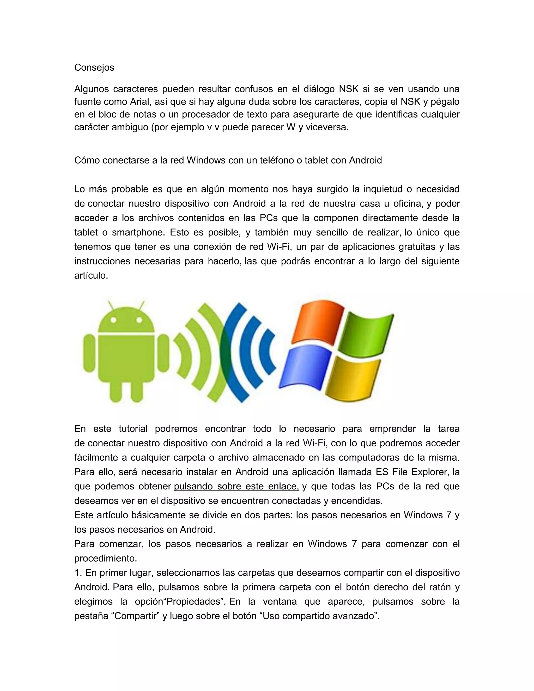Consejos
Algunos caracteres pueden resultar confusos en el diálogo NSK si se ven usando una
fuente como Arial, así que si hay alguna duda sobre los caracteres, copia el NSK y pégalo
en el bloc de notas o un procesador de texto para asegurarte de que identificas cualquier
carácter ambiguo (por ejemplo v v puede parecer W y viceversa.
Cómo conectarse a la red Windows con un teléfono o tablet con Android
Lo más probable es que en algún momento nos haya surgido la inquietud o necesidad
de conectar nuestro dispositivo con Android a la red de nuestra casa u oficina, y poder
acceder a los archivos contenidos en las PCs que la componen directamente desde la
tablet o smartphone. Esto es posible, y también muy sencillo de realizar, lo único que
tenemos que tener es una conexión de red Wi-Fi, un par de aplicaciones gratuitas y las
instrucciones necesarias para hacerlo, las que podrás encontrar a lo largo del siguiente
artículo.
En este tutorial podremos encontrar todo lo necesario para emprender la tarea
de conectar nuestro dispositivo con Android a la red Wi-Fi, con lo que podremos acceder
fácilmente a cualquier carpeta o archivo almacenado en las computadoras de la misma.
Para ello, será necesario instalar en Android una aplicación llamada ES File Explorer, la
que podemos obtener pulsando sobre este enlace, y que todas las PCs de la red que
deseamos ver en el dispositivo se encuentren conectadas y encendidas.
Este artículo básicamente se divide en dos partes: los pasos necesarios en Windows 7 y
los pasos necesarios en Android.
Para comenzar, los pasos necesarios a realizar en Windows 7 para comenzar con el
procedimiento.
1. En primer lugar, seleccionamos las carpetas que deseamos compartir con el dispositivo
Android. Para ello, pulsamos sobre la primera carpeta con el botón derecho del ratón y
elegimos la opción“Propiedades”. En la ventana que aparece, pulsamos sobre la
pestaña “Compartir” y luego sobre el botón “Uso compartido avanzado”.
 