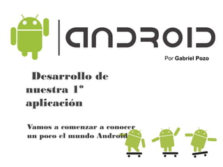 Desarrollo de
nuestra 1º
aplicación
Por Gabriel Pozo
Vamos a comenzar a conocer
un poco el mundo Android
 