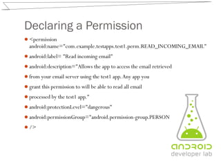 Declaring a Permission
<permission
android:name="com.example.testapps.test1.perm.READ_INCOMING_EMAIL"
android:label= "Read incoming email"
android:description="Allows the app to access the email retrieved
from your email server using the test1 app.Any app you
grant this permission to will be able to read all email
processed by the test1 app."
android:protectionLevel="dangerous"
android:permissionGroup="android.permission-group.PERSONAL_INFO"
/>
 